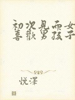 初次见面女孩子喜欢男孩子的表现