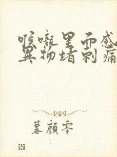 喉咙里面感觉有异物堵刺痛怎么办