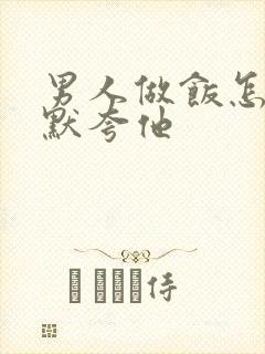 男人做饭怎么幽默夸他