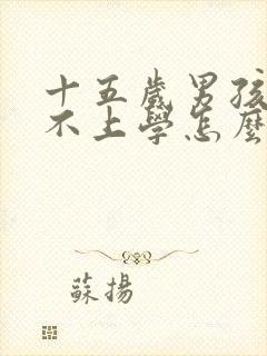 十五岁男孩叛逆不上学怎么办