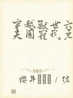 穿越兽世六个兽夫团宠我免费观看