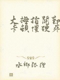 大拇指关节弯曲卡顿僵硬疼痛什么原因