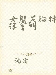 女朋友胸特别大很会叫