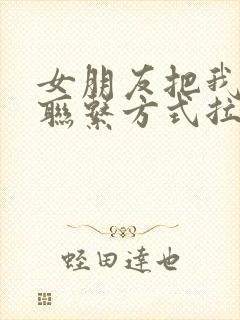 女朋友把我全部联系方式拉黑了