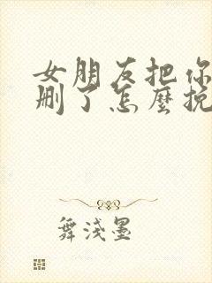 女朋友把你微信删了怎么挽回