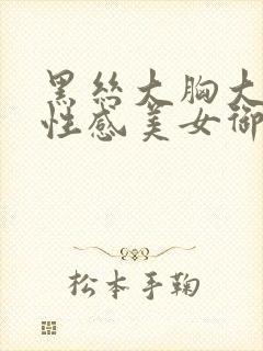 黑丝大胸大长腿性感美女御姐视频