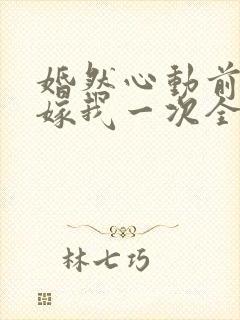 婚然心动前妻再嫁我一次全文免费阅读