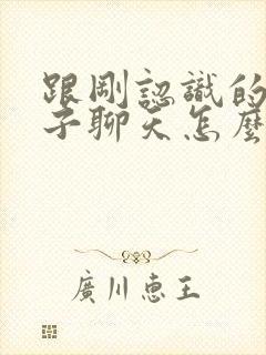 跟刚认识的女孩子聊天怎么找话题封面