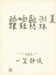 舔吻欧洲美女高跟鞋丝袜