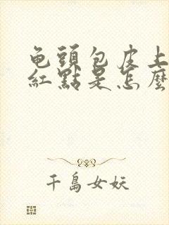 龟头包皮上有小红点是怎么回事封面