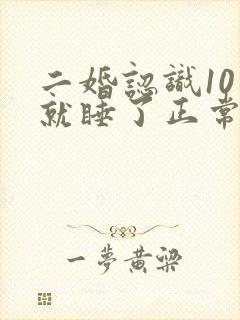 二婚认识10天就睡了正常吗