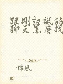 跟刚认识的女生聊天怎么找话题