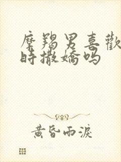 摩羯男喜欢爱爱时撒娇吗