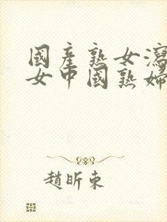 国产熟女泻火熟女中国熟妇