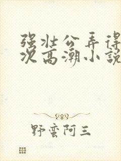 强壮公弄得我次次高潮小说