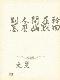 别人问在干啥呢怎么幽默回答