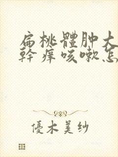 扁桃体肿大嗓子干痒咳嗽怎么办?