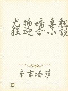 尤物娇妻翘臀疯狂迎合小说