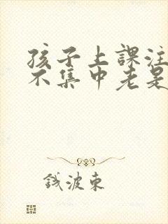 孩子上课注意力不集中老是走神