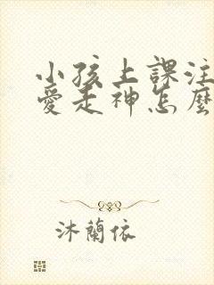 小孩上课注意力爱走神怎么办