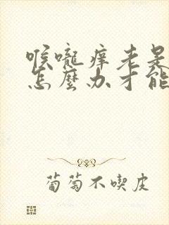 喉咙痒老是咳嗽怎么办才能止咳封面