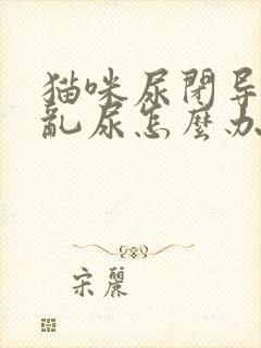 猫咪尿闭导尿后乱尿怎么办