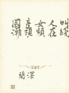 国产女人叫床高潮视频在线观看