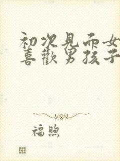 初次见面女孩子喜欢男孩子的表现