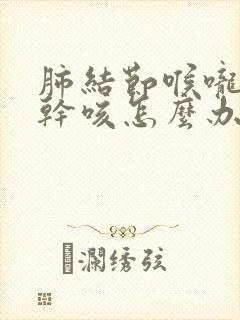 肺结节喉咙痰多干咳怎么办