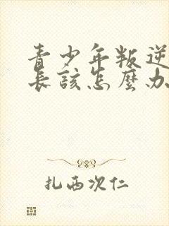 青少年叛逆期家长该怎么办