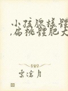 小孩腺样体肥大,扁桃体肥大需要手术吗