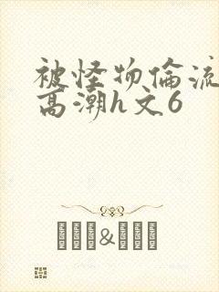 被怪物伦流澡到高潮h文6