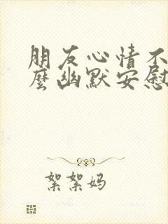 朋友心情不好怎么幽默安慰