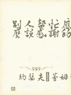 别人帮忙应该怎么说感谢的话