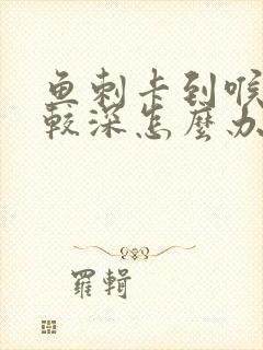 鱼刺卡到喉咙比较深怎么办