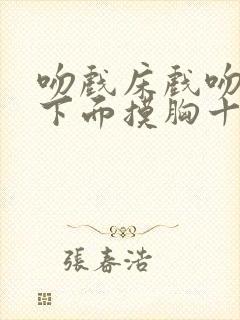 吻戏床戏吻胸摸下面摸胸十八禁老司机