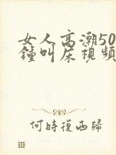 女人高潮50分钟叫床视频