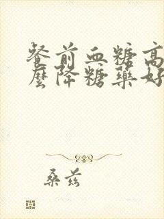 餐前血糖高吃什么降糖药好封面