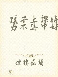 孩子上课时注意力不集中好动