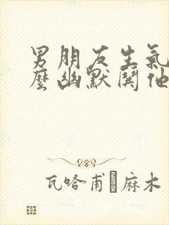 男朋友生气了怎么幽默哄他开心的句子