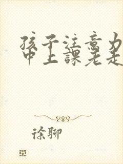 孩子注意力不集中上课老走神