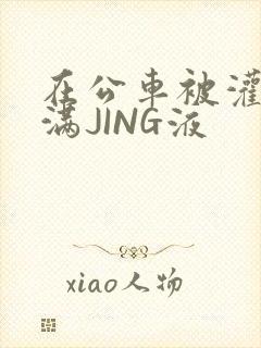 在公车被灌强行满JING液