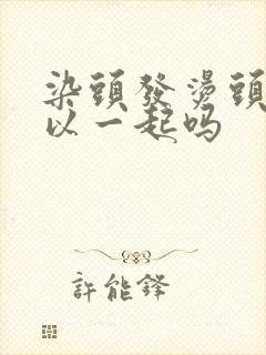 染头发烫头发可以一起吗