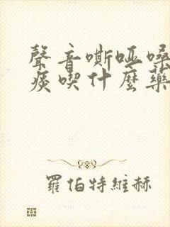 声音嘶哑嗓子有痰吃什么药