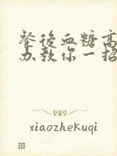 餐后血糖高怎么办教你一招