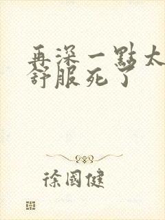 再深一点太爽了舒服死了