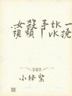 .女杀手tk一视频丨vk挠脚心