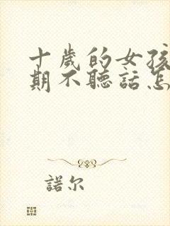 十岁的女孩叛逆期不听话怎么办