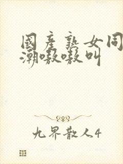 国产熟女同事高潮嗷嗷叫