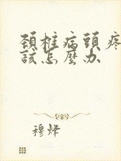 颈椎病头疼头晕该怎么办